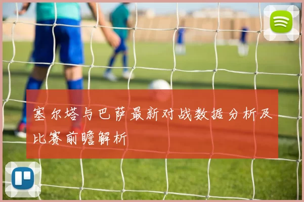塞尔塔与巴萨最新对战数据分析及比赛前瞻解析