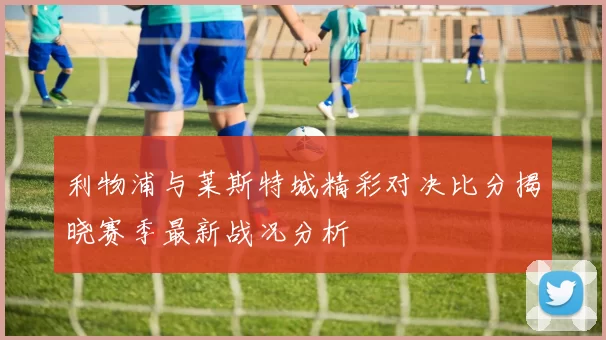 利物浦与莱斯特城精彩对决比分揭晓赛季最新战况分析