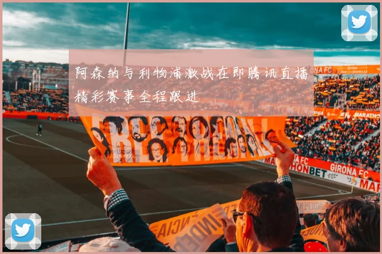 阿森纳与利物浦激战在即腾讯直播精彩赛事全程跟进