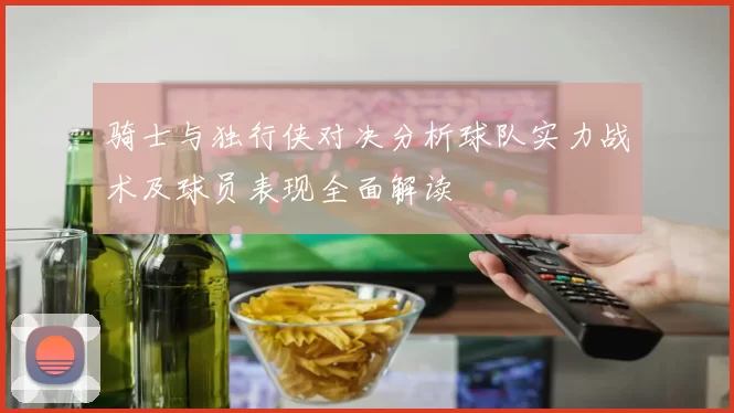 骑士与独行侠对决分析球队实力战术及球员表现全面解读
