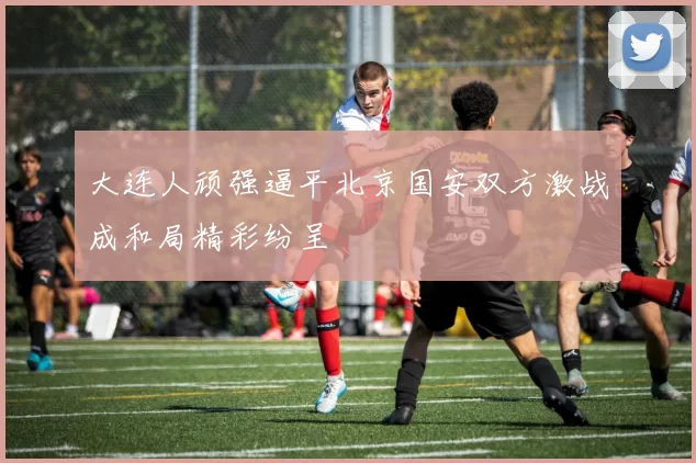 大连人顽强逼平北京国安双方激战成和局精彩纷呈
