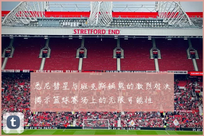 悉尼彗星与班克斯顿熊的激烈对决揭示篮球赛场上的无限可能性