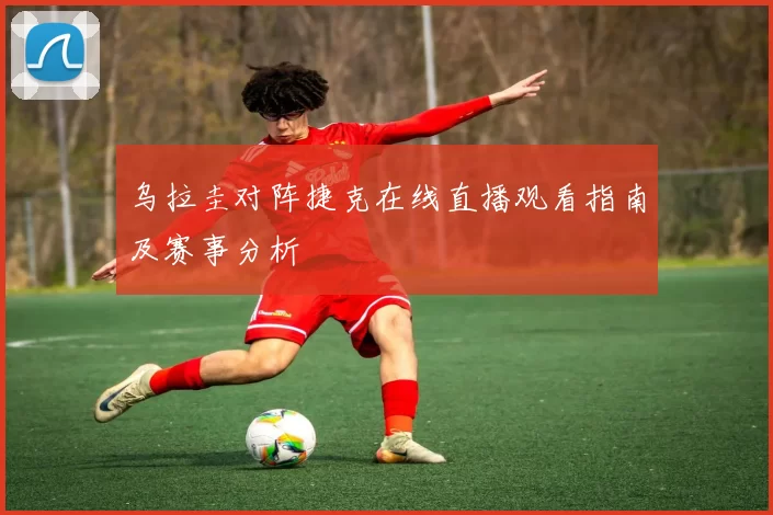 乌拉圭对阵捷克在线直播观看指南及赛事分析