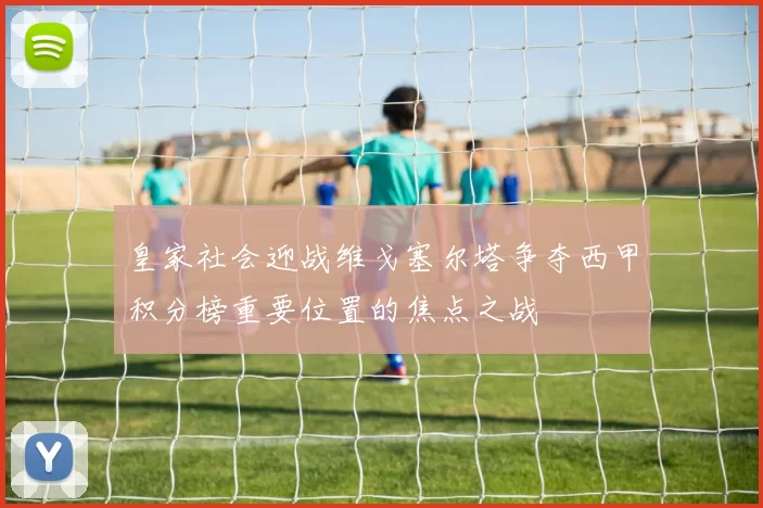 皇家社会迎战维戈塞尔塔争夺西甲积分榜重要位置的焦点之战