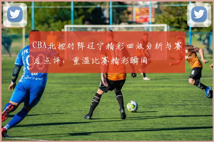 CBA北控对阵辽宁精彩回放分析与赛后点评，重温比赛精彩瞬间