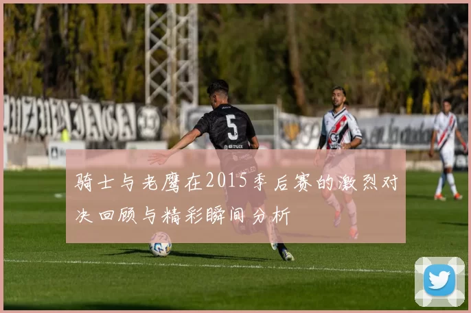 骑士与老鹰在2015季后赛的激烈对决回顾与精彩瞬间分析