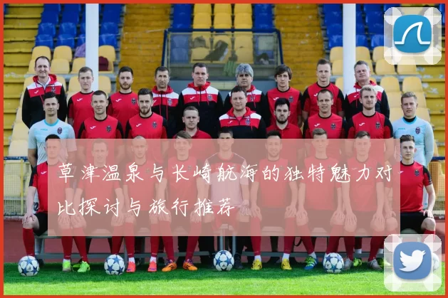 草津温泉与长崎航海的独特魅力对比探讨与旅行推荐