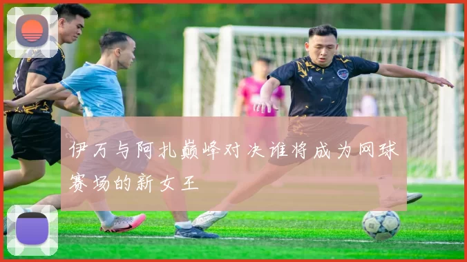 伊万与阿扎巅峰对决谁将成为网球赛场的新女王