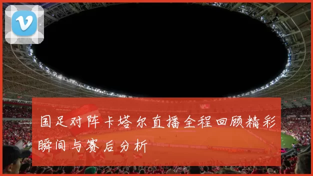 国足对阵卡塔尔直播全程回顾精彩瞬间与赛后分析