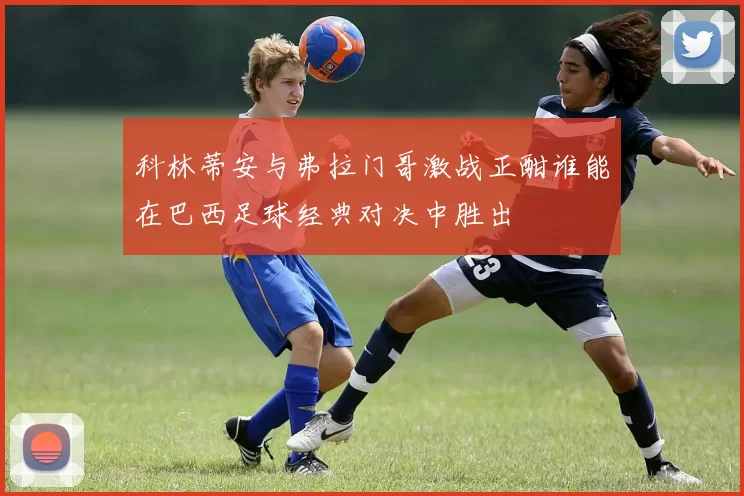 科林蒂安与弗拉门哥激战正酣谁能在巴西足球经典对决中胜出